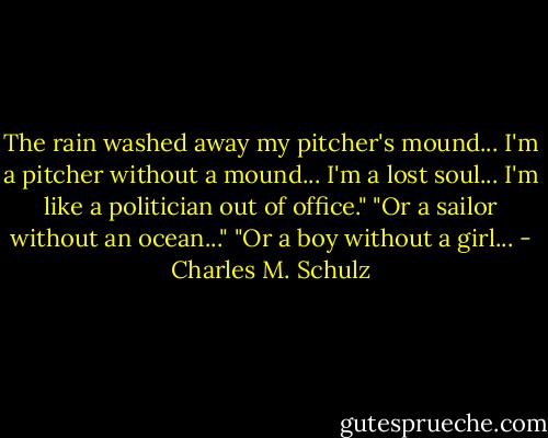The rain washed away my pitcher's mound... I'm a pitcher without a mound... I'm a lost soul... I'm like a politician out of office."<br />"Or a sailor without an ocean..."<br />"Or a boy without a girl... - Charles M. Schulz
