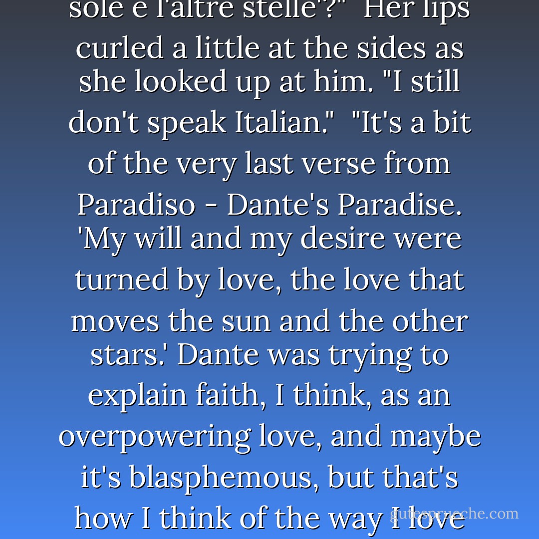 And then there was you. You changed everything I believed in. You know that line from Dante that I quoted to you in the park? 'L'amor che move il sole e l'altre stelle'?"<br /><br />Her lips curled a little at the sides as she looked up at him. "I still don't speak Italian."<br /><br />"It's a bit of the very last verse from Paradiso - Dante's Paradise. 'My will and my desire were turned by love, the love that moves the sun and the other stars.' Dante was trying to explain faith, I think, as an overpowering love, and maybe it's blasphemous, but that's how I think of the way I love you. You came into my life and suddenly I had one truth to hold on to - that I loved you, and you loved me. - Cassandra Clare