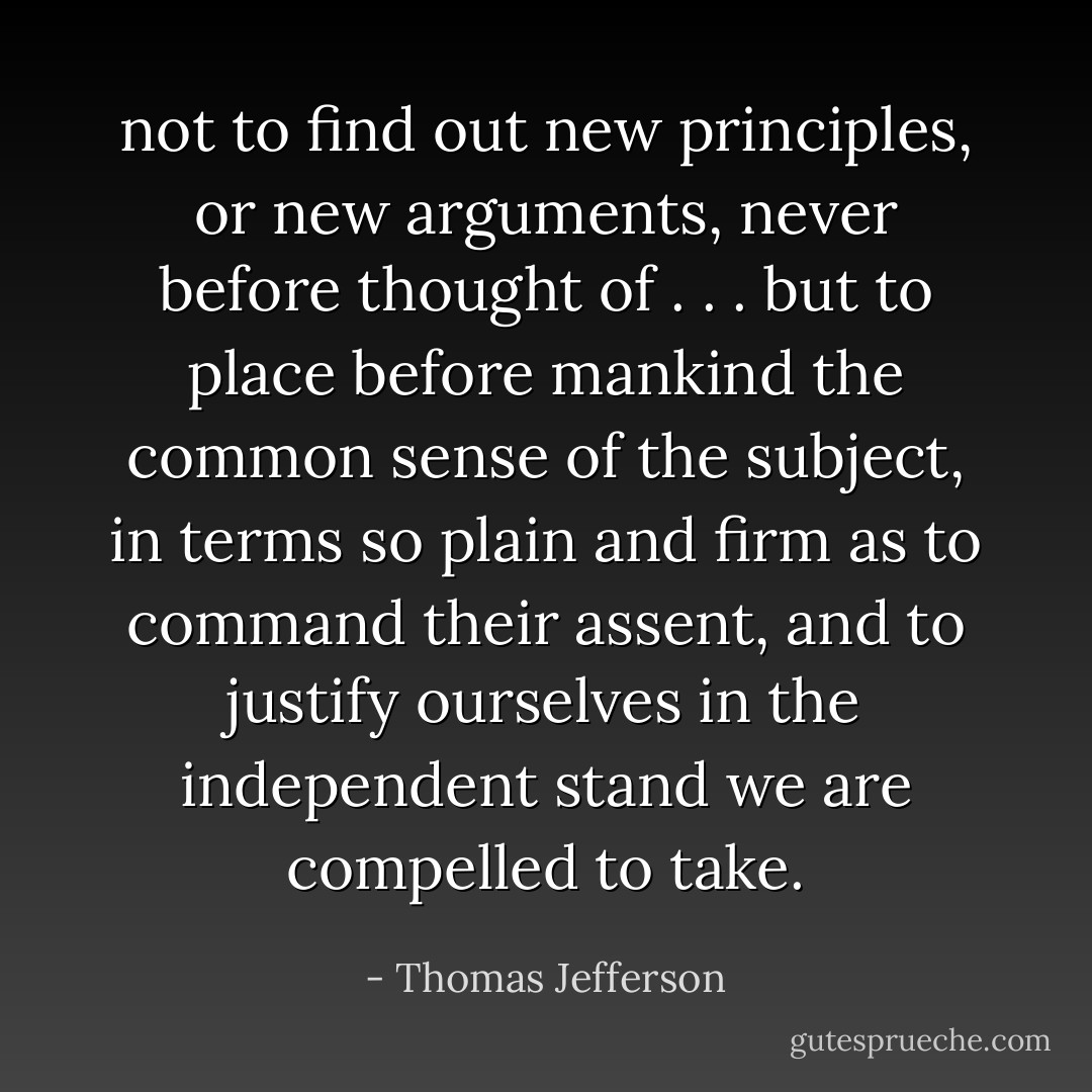 not to find out new principles, or new arguments, never before thought of . . . but to place before mankind the common sense of the subject, in terms so plain and firm as to command their assent, and to justify ourselves in the independent stand we are compelled to take. - Thomas Jefferson