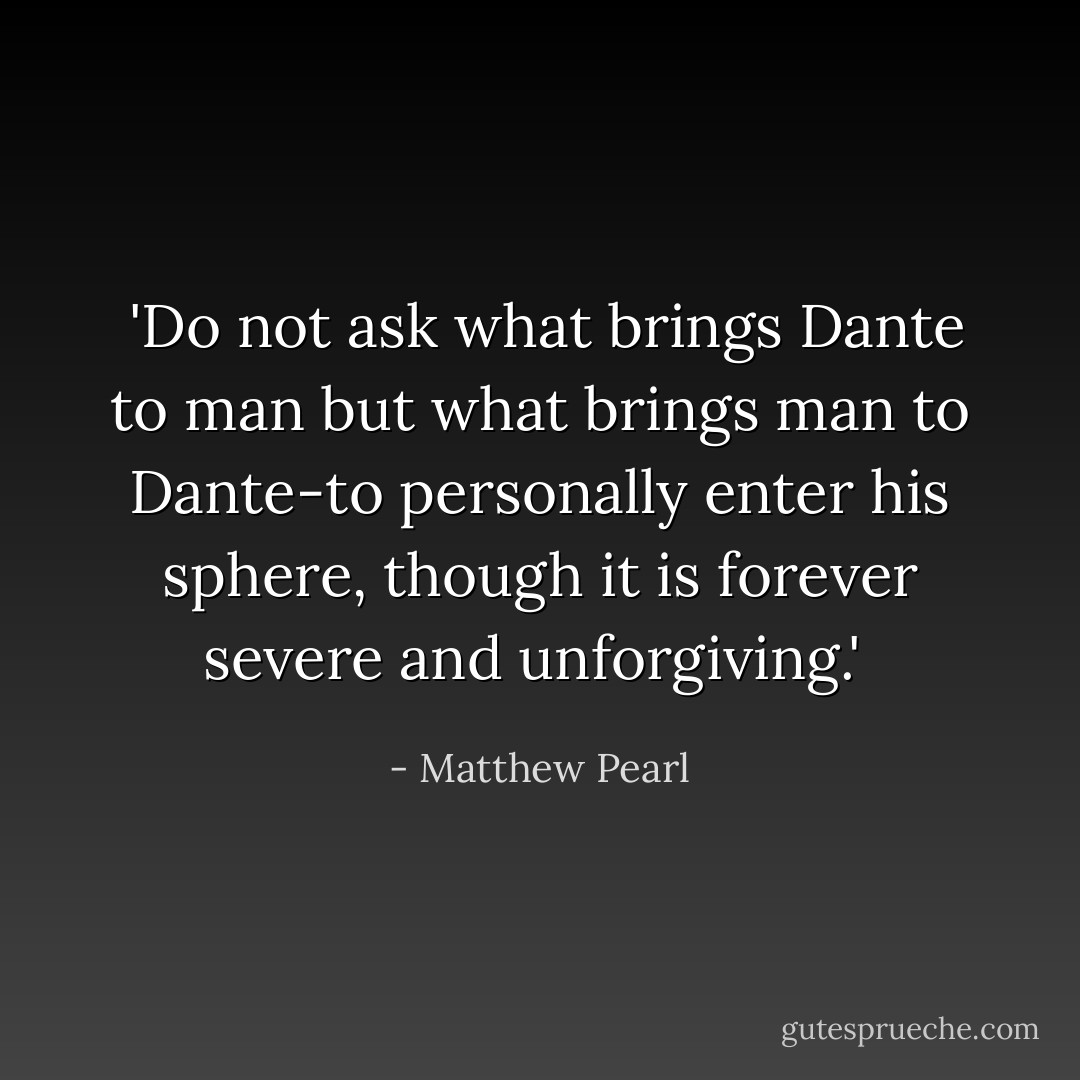  'Do not ask what brings Dante to man but what brings man to Dante-to personally enter his sphere, though it is forever severe and unforgiving.'  - Matthew Pearl