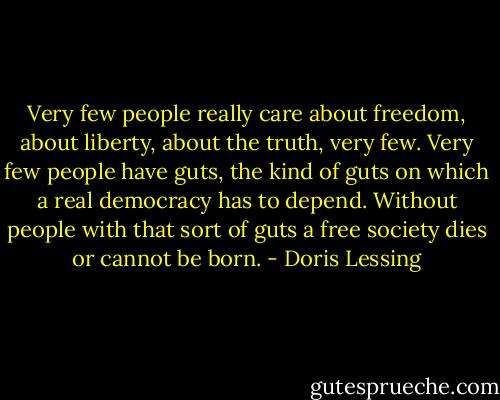 Very few people really care about freedom, about liberty, about the truth, very few. Very few people have guts, the kind of guts on which a real democracy has to depend. Without people with that sort of guts a free society dies or cannot be born. - Doris Lessing