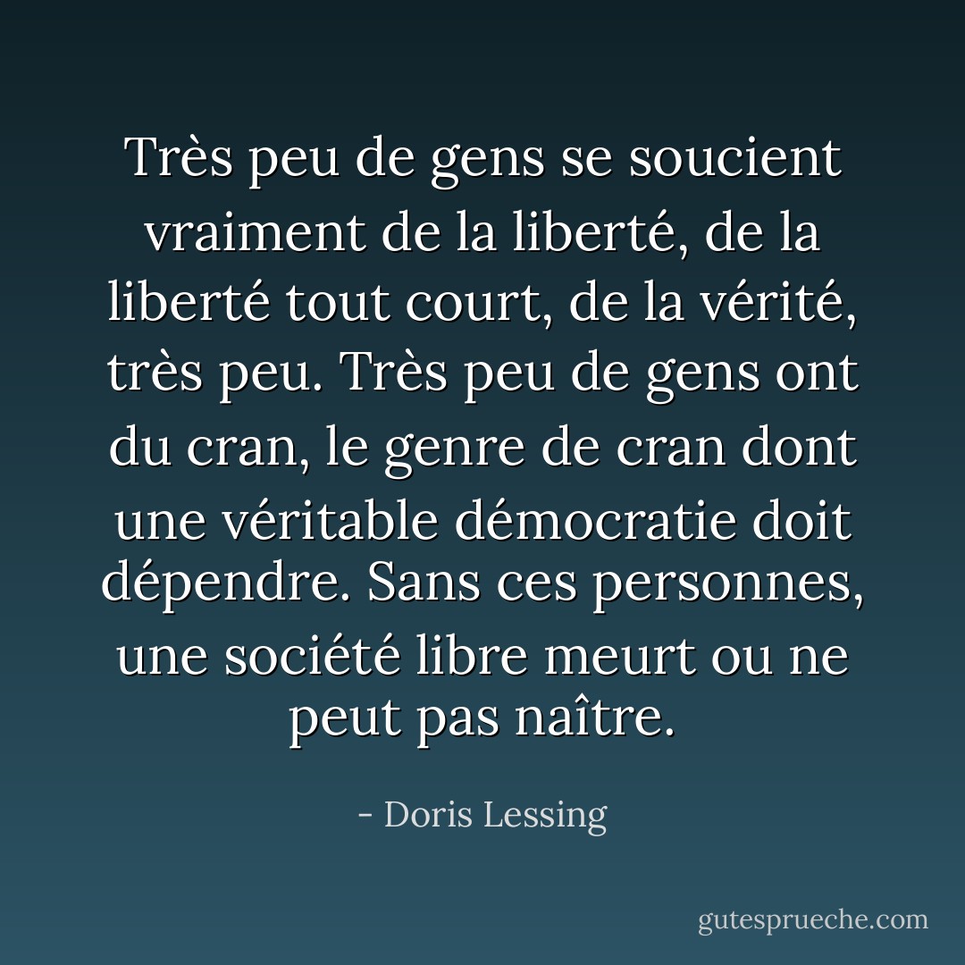 Très peu de gens se soucient vraiment de la liberté, de la liberté tout court, de la vérité, très peu. Très peu de gens ont du cran, le genre de cran dont une véritable démocratie doit dépendre. Sans ces personnes, une société libre meurt ou ne peut pas naître. - Doris Lessing