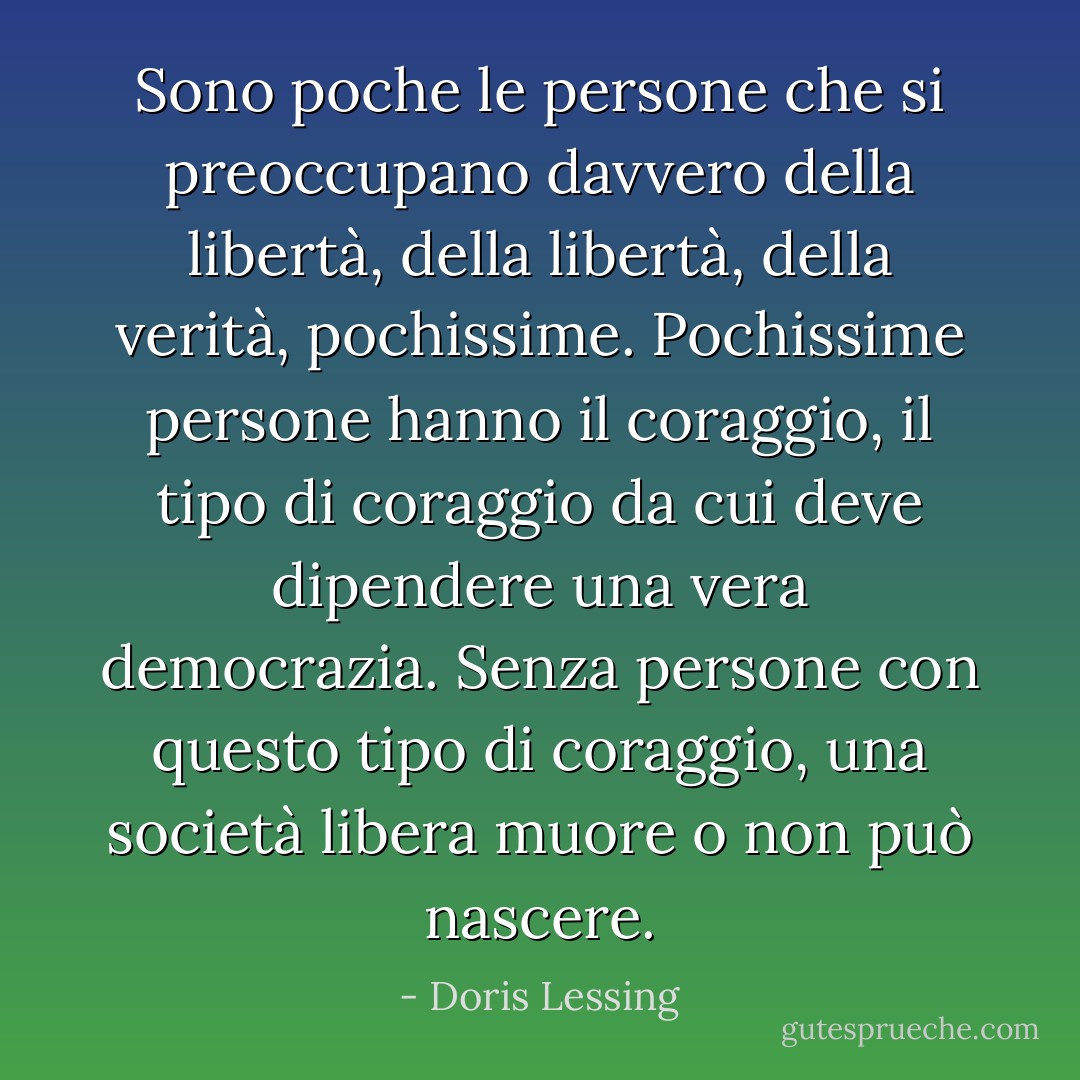 Sono poche le persone che si preoccupano davvero della libertà, della libertà, della verità, pochissime. Pochissime persone hanno il coraggio, il tipo di coraggio da cui deve dipendere una vera democrazia. Senza persone con questo tipo di coraggio, una società libera muore o non può nascere. - Doris Lessing