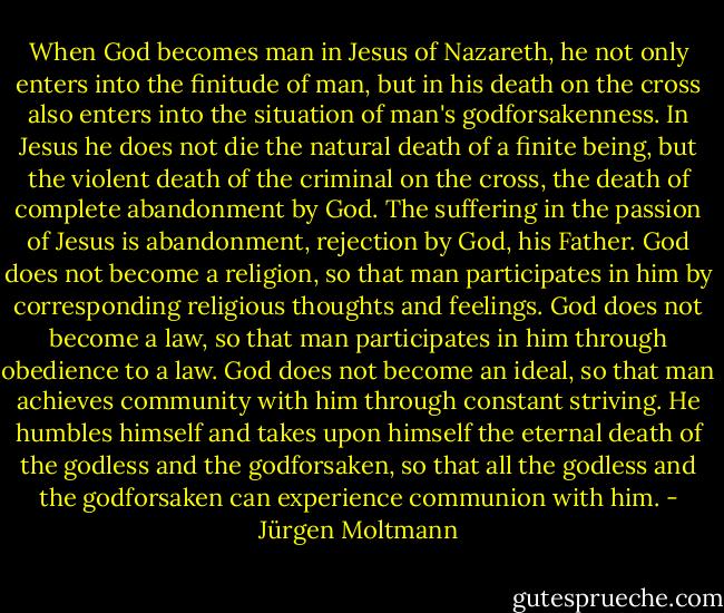 When God becomes man in Jesus of Nazareth, he not only enters into the finitude of man, but in his death on the cross also enters into the situation of man's godforsakenness. In Jesus he does not die the natural death of a finite being, but the violent death of the criminal on the cross, the death of complete abandonment by God. The suffering in the passion of Jesus is abandonment, rejection by God, his Father. God does not become a religion, so that man participates in him by corresponding religious thoughts and feelings. God does not become a law, so that man participates in him through obedience to a law. God does not become an ideal, so that man achieves community with him through constant striving. He humbles himself and takes upon himself the eternal death of the godless and the godforsaken, so that all the godless and the godforsaken can experience communion with him. - Jürgen Moltmann