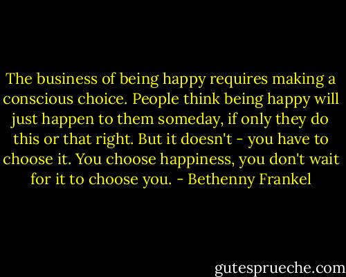 The business of being happy requires making a conscious choice. People think being happy will just happen to them someday, if only they do this or that right. But it doesn't - you have to choose it. You choose happiness, you don't wait for it to choose you. - Bethenny Frankel