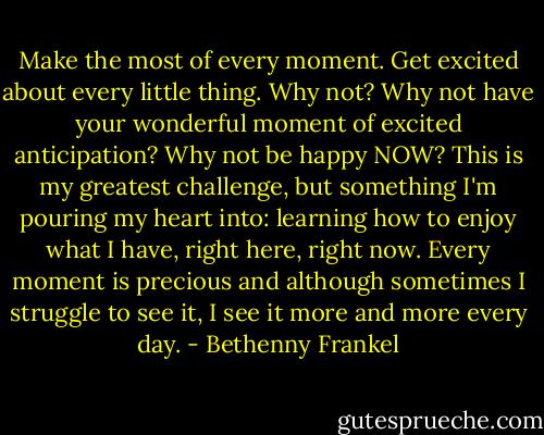 Make the most of every moment. Get excited about every little thing. Why not? Why not have your wonderful moment of excited anticipation? Why not be happy NOW? This is my greatest challenge, but something I'm pouring my heart into: learning how to enjoy what I have, right here, right now. Every moment is precious and although sometimes I struggle to see it, I see it more and more every day. - Bethenny Frankel