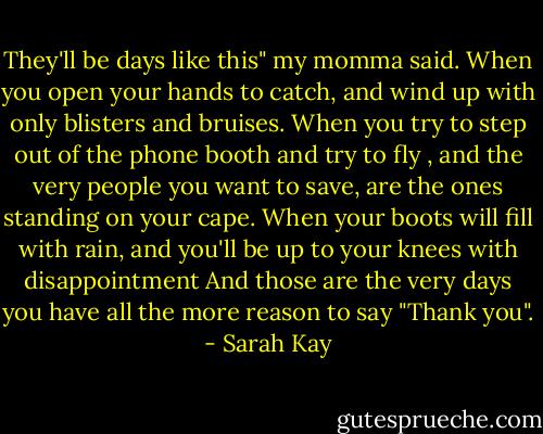 They'll be days like this" my momma said.<br />When you open your hands to catch, and wind up with only blisters and bruises.<br />When you try to step out of the phone booth and try to fly , and the very people you want to save, are the ones standing on your cape.<br />When your boots will fill with rain, and you'll be up to your knees with disappointment<br />And those are the very days you have all the more reason to say "Thank you". - Sarah Kay