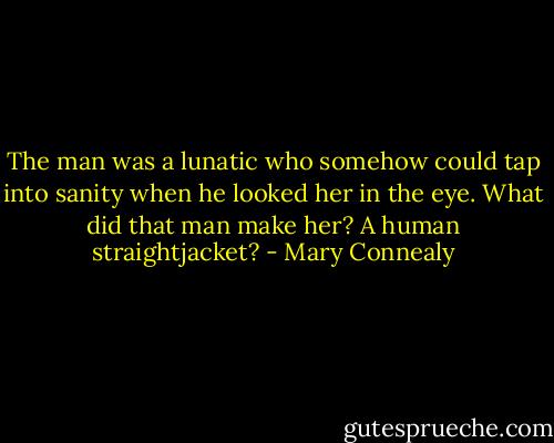 The man was a lunatic who somehow could tap into sanity when he looked her in the eye. What did that man make her? A human straightjacket? - Mary Connealy