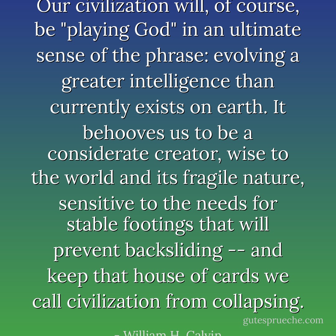 Our civilization will, of course, be "playing God" in an ultimate sense of the phrase: evolving a greater intelligence than currently exists on earth. It behooves us to be a considerate creator, wise to the world and its fragile nature, sensitive to the needs for stable footings that will prevent backsliding -- and keep that house of cards we call civilization from collapsing. - William H. Calvin