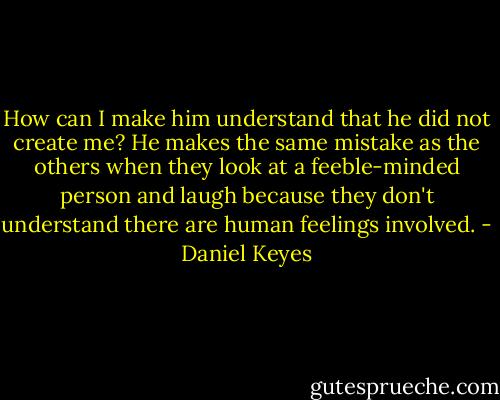How can I make him understand that he did not create me?<br />He makes the same mistake as the others when they look at a feeble-minded person and laugh because they don't understand there are human feelings involved. - Daniel Keyes