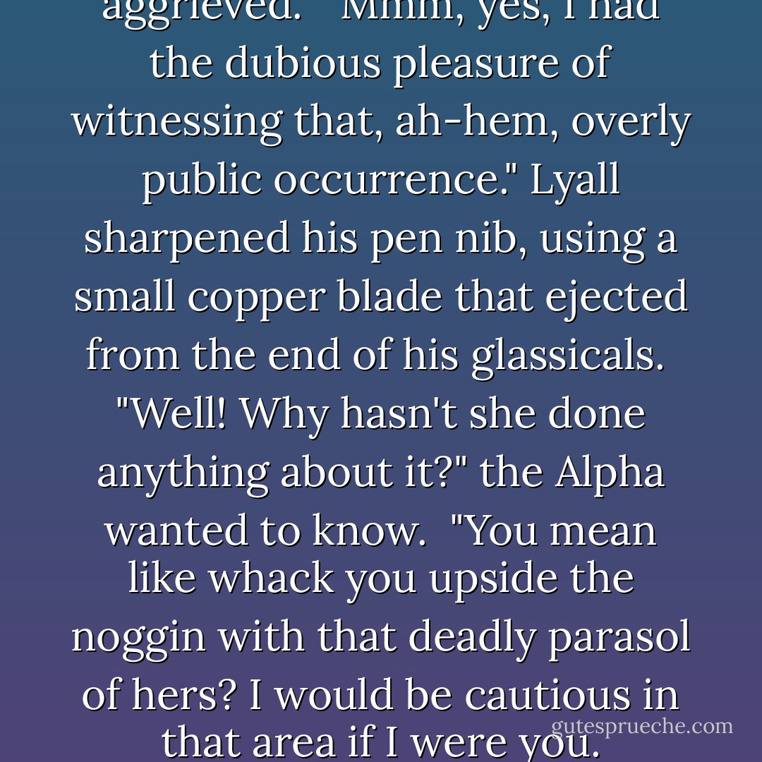I kissed her," he explained, aggrieved.<br /><br />"Mmm, yes, I had the dubious pleasure of witnessing that, ah-hem, overly public occurrence." Lyall sharpened his pen nib, using a small copper blade that ejected from the end of his glassicals.<br /><br />"Well! Why hasn't she done anything about it?" the Alpha wanted to know.<br /><br />"You mean like whack you upside the noggin with that deadly parasol of hers? I would be cautious in that area if I were you. - Gail Carriger