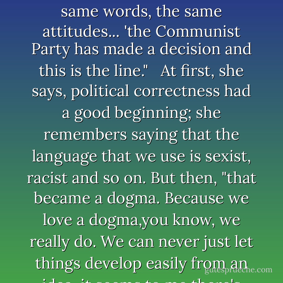 Ms. Lessing points to a current dogma: political correctness. "It's a continuation of the old Communist Party. It is! The same words, the same attitudes... 'the Communist Party has made a decision and this is the line." <br /><br />At first, she says, political correctness had a good beginning; she remembers saying that the language that we use is sexist, racist and so on. But then, "that became a dogma. Because we love a dogma,you know, we really do. We can never just let things develop easily from an idea, it seems to me there's always a group of fanatics who grasp it and make it a dogma. - Doris Lessing
