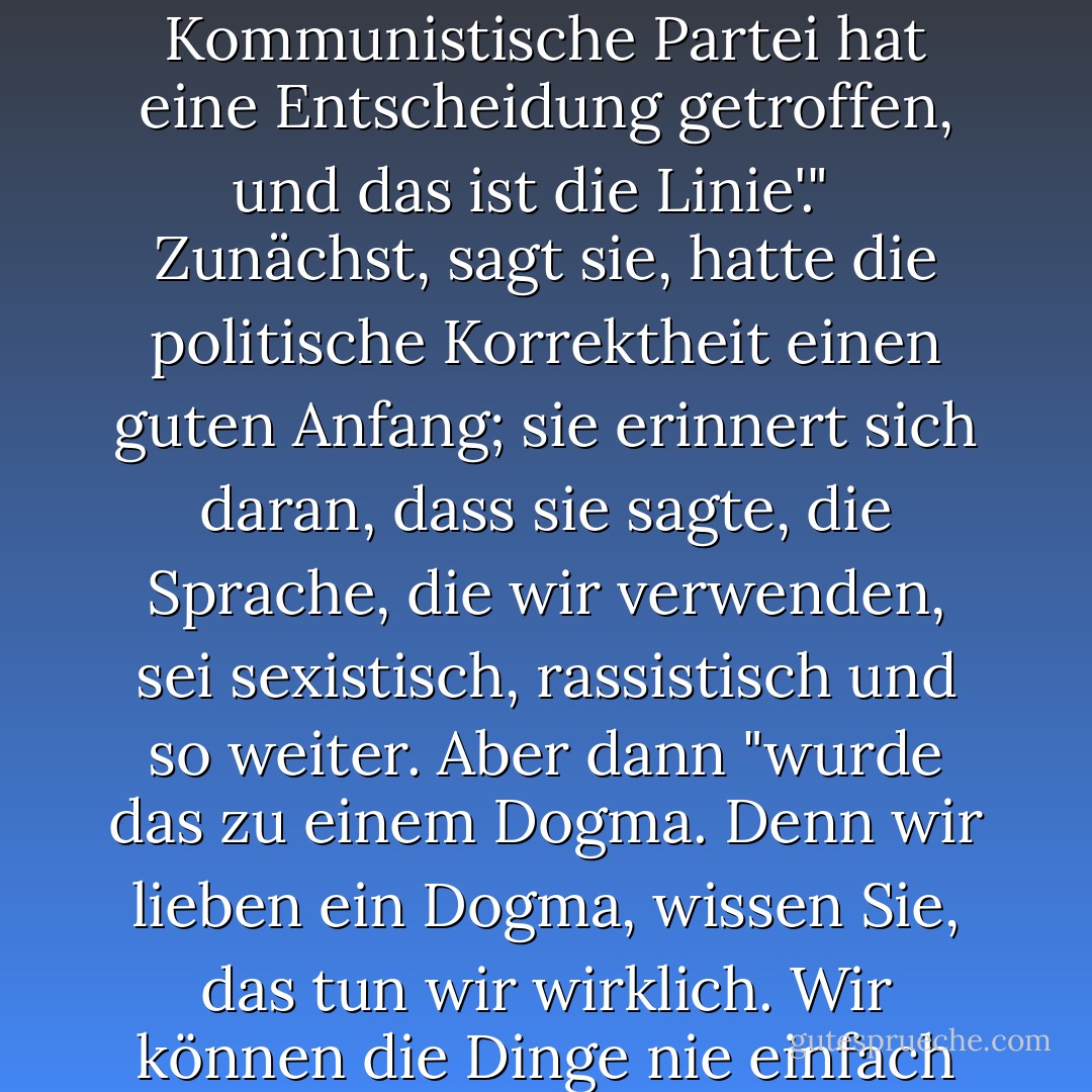 Frau Lessing weist auf ein aktuelles Dogma hin: die politische Korrektheit. "Sie ist eine Fortsetzung der alten kommunistischen Partei. Das ist sie! Die gleichen Worte, die gleichen Haltungen ... 'die Kommunistische Partei hat eine Entscheidung getroffen, und das ist die Linie'." <br /><br />Zunächst, sagt sie, hatte die politische Korrektheit einen guten Anfang; sie erinnert sich daran, dass sie sagte, die Sprache, die wir verwenden, sei sexistisch, rassistisch und so weiter. Aber dann "wurde das zu einem Dogma. Denn wir lieben ein Dogma, wissen Sie, das tun wir wirklich. Wir können die Dinge nie einfach aus einer Idee entstehen lassen, mir scheint, dass es immer eine Gruppe von Fanatikern gibt, die sie aufgreift und zu einem Dogma macht. - Doris Lessing<