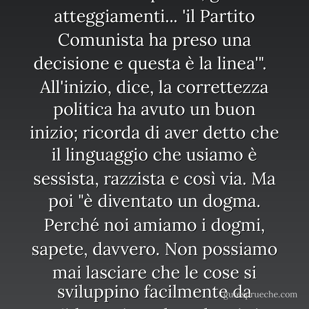 La signora Lessing indica un dogma attuale: la correttezza politica. "È una continuazione del vecchio Partito Comunista. Lo è! Le stesse parole, gli stessi atteggiamenti... 'il Partito Comunista ha preso una decisione e questa è la linea'". <br /><br />All'inizio, dice, la correttezza politica ha avuto un buon inizio; ricorda di aver detto che il linguaggio che usiamo è sessista, razzista e così via. Ma poi "è diventato un dogma. Perché noi amiamo i dogmi, sapete, davvero. Non possiamo mai lasciare che le cose si sviluppino facilmente da un'idea, mi sembra che ci sia sempre un gruppo di fanatici che la afferrano e la fanno diventare un dogma. - Doris Lessing