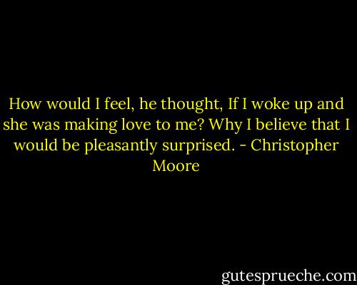 How would I feel, he thought, If I woke up and she was making love to me? Why I believe that I would be pleasantly surprised. - Christopher Moore