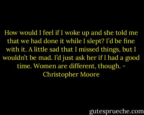 How would I feel if I woke up and she told me that we had done it while I slept? I’d be fine with it. A little sad that I missed things, but I wouldn’t be mad. I’d just ask her if I had a good time. Women are different, though. - Christopher Moore
