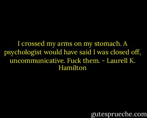 I crossed my arms on my stomach. A psychologist would have said I was closed off, uncommunicative. Fuck them. - Laurell K. Hamilton