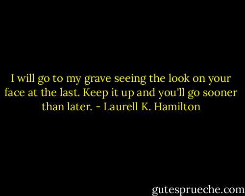 I will go to my grave seeing the look on your face at the last.<br />Keep it up and you'll go sooner than later. - Laurell K. Hamilton