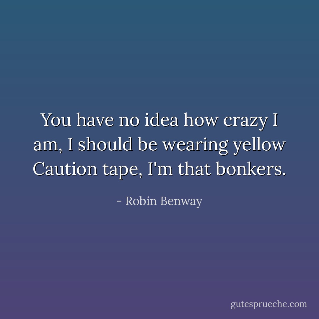 You have no idea how crazy I am, I should be wearing yellow Caution tape, I'm that bonkers. - Robin Benway