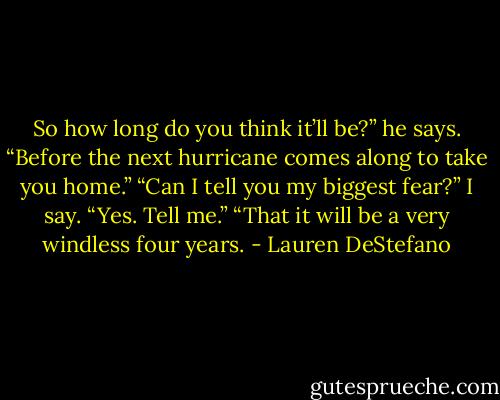 So how long do you think it’ll be?” he says. “Before the next hurricane comes along to take you home.”<br />“Can I tell you my biggest fear?” I say.<br />“Yes. Tell me.”<br />“That it will be a very windless four years. - Lauren DeStefano