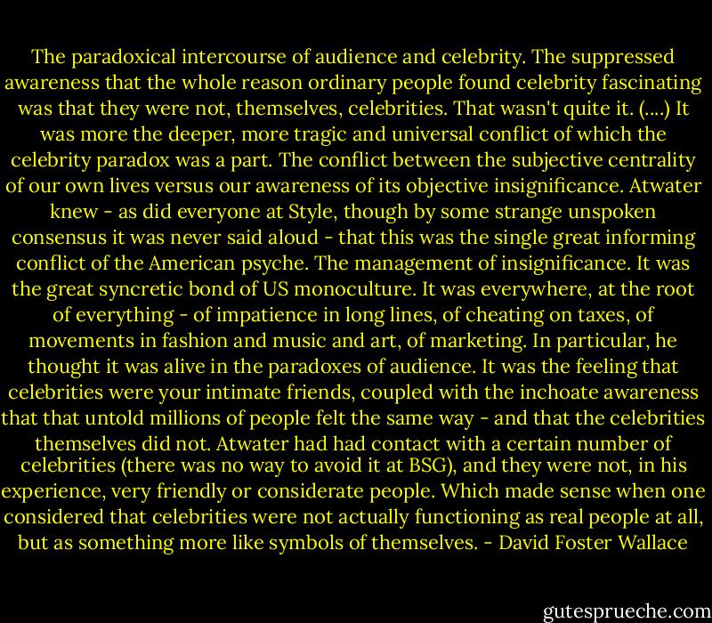 The paradoxical intercourse of audience and celebrity. The suppressed awareness that the whole reason ordinary people found celebrity fascinating was that they were not, themselves, celebrities. That wasn't quite it. (....) It was more the deeper, more tragic and universal conflict of which the celebrity paradox was a part. The conflict between the subjective centrality of our own lives versus our awareness of its objective insignificance. Atwater knew - as did everyone at Style, though by some strange unspoken consensus it was never said aloud - that this was the single great informing conflict of the American psyche. The management of insignificance. It was the great syncretic bond of US monoculture. It was everywhere, at the root of everything - of impatience in long lines, of cheating on taxes, of movements in fashion and music and art, of marketing. In particular, he thought it was alive in the paradoxes of audience. It was the feeling that celebrities were your intimate friends, coupled with the inchoate awareness that that untold millions of people felt the same way - and that the celebrities themselves did not. Atwater had had contact with a certain number of celebrities (there was no way to avoid it at BSG), and they were not, in his experience, very friendly or considerate people. Which made sense when one considered that celebrities were not actually functioning as real people at all, but as something more like symbols of themselves. - David Foster Wallace