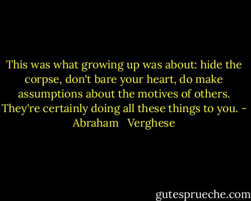 This was what growing up was about: hide the corpse, don't bare your heart, do make assumptions about the motives of others. They're certainly doing all these things to you. - Abraham   Verghese
