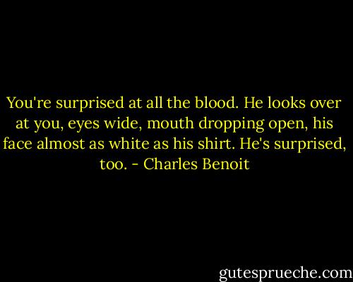 You're surprised at all the blood.<br />He looks over at you, eyes wide, mouth dropping open, his face almost as white as his shirt.<br />He's surprised, too. - Charles Benoit