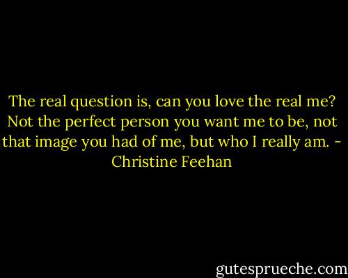 The real question is, can you love the real me? Not the perfect person you want me to be, not that image you had of me, but who I really am. - Christine Feehan