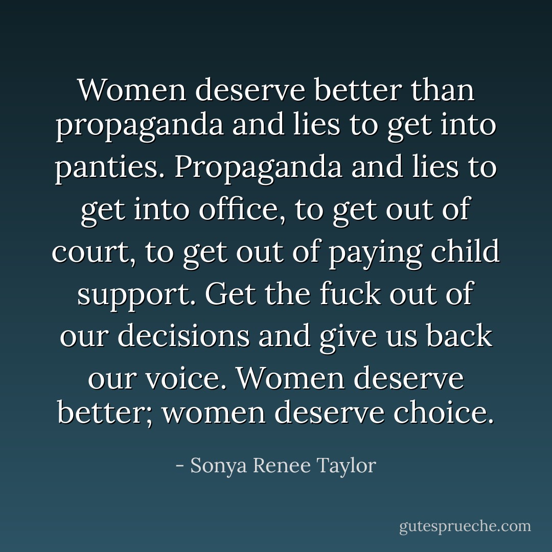 Women deserve better than propaganda and lies to get into panties. Propaganda and lies to get into office, to get out of court, to get out of paying child support. Get the fuck out of our decisions and give us back our voice. Women deserve better; women deserve choice. - Sonya Renee Taylor