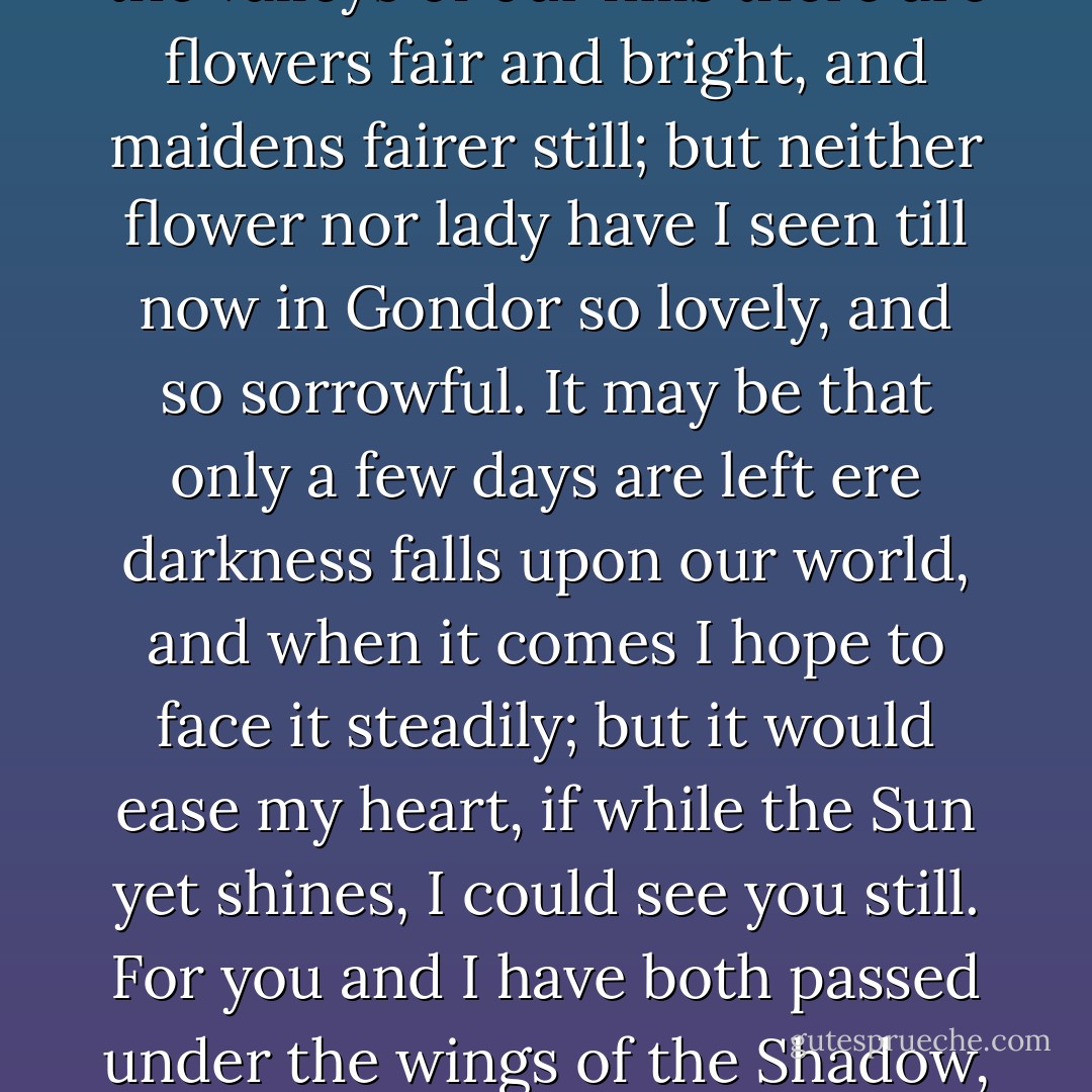 Then, Éowyn of Rohan, I say to you that you are beautiful. In the valleys of our hills there are flowers fair and bright, and maidens fairer still; but neither flower nor lady have I seen till now in Gondor so lovely, and so sorrowful. It may be that only a few days are left ere darkness falls upon our world, and when it comes I hope to face it steadily; but it would ease my heart, if while the Sun yet shines, I could see you still. For you and I have both passed under the wings of the Shadow, and the same hand drew us back. - J.R.R. Tolkien