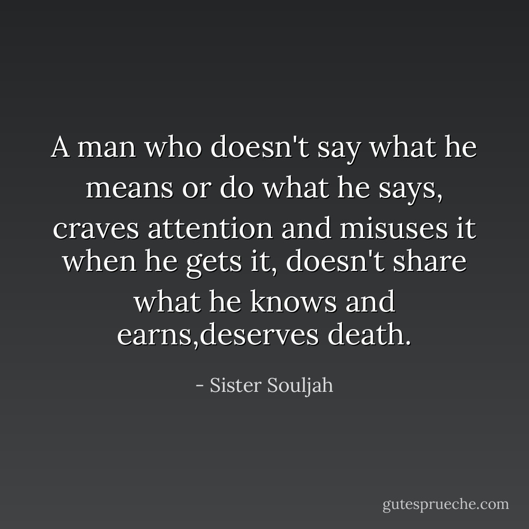 A man who doesn't say what he means or do what he says, craves attention and misuses it when he gets it, doesn't share what he knows and earns,deserves death. - Sister Souljah