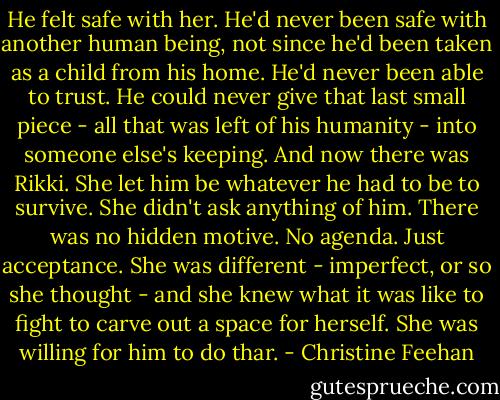 He felt safe with her. He'd never been safe with another human being, not since he'd been taken as a child from his home. He'd never been able to trust. He could never give that last small piece - all that was left of his humanity - into someone else's keeping. And now there was Rikki. She let him be whatever he had to be to survive. She didn't ask anything of him. There was no hidden motive. No agenda. Just acceptance. She was different - imperfect, or so she thought - and she knew what it was like to fight to carve out a space for herself. She was willing for him to do thar. - Christine Feehan