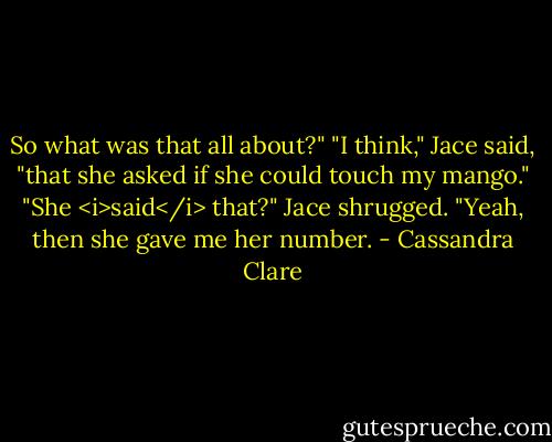So what was that all about?"<br />"I think," Jace said, "that she asked if she could touch my mango."<br />"She <i>said</i> that?"<br />Jace shrugged. "Yeah, then she gave me her number. - Cassandra Clare