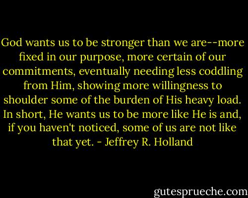 God wants us to be stronger than we are--more fixed in our purpose, more certain of our commitments, eventually needing less coddling from Him, showing more willingness to shoulder some of the burden of His heavy load. In short, He wants us to be more like He is and, if you haven't noticed, some of us are not like that yet. - Jeffrey R. Holland