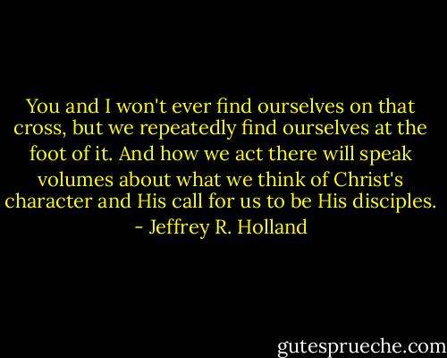 You and I won't ever find ourselves on that cross, but we repeatedly find ourselves at the foot of it. And how we act there will speak volumes about what we think of Christ's character and His call for us to be His disciples. - Jeffrey R. Holland