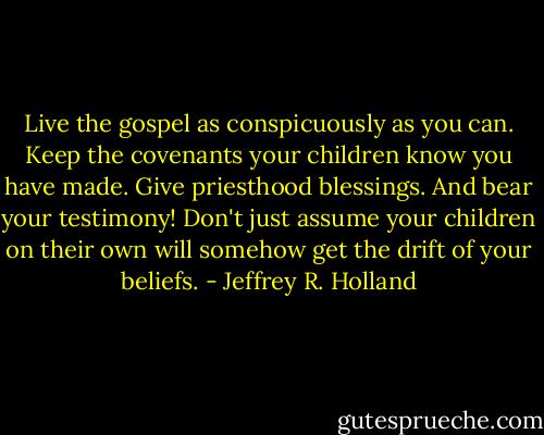 Live the gospel as conspicuously as you can. Keep the covenants your children know you have made. Give priesthood blessings. And bear your testimony! Don't just assume your children on their own will somehow get the drift of your beliefs. - Jeffrey R. Holland