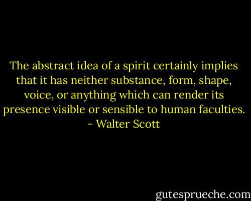 The abstract idea of a spirit certainly implies that it has neither substance, form, shape, voice, or anything which can render its presence visible or sensible to human faculties. - Walter Scott