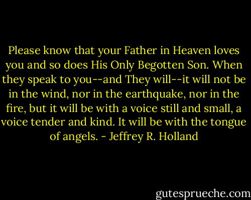 Please know that your Father in Heaven loves you and so does His Only Begotten Son. When they speak to you--and They will--it will not be in the wind, nor in the earthquake, nor in the fire, but it will be with a voice still and small, a voice tender and kind. It will be with the tongue of angels. - Jeffrey R. Holland