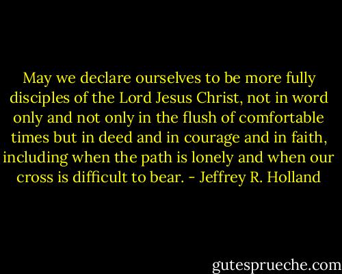 May we declare ourselves to be more fully disciples of the Lord Jesus Christ, not in word only and not only in the flush of comfortable times but in deed and in courage and in faith, including when the path is lonely and when our cross is difficult to bear. - Jeffrey R. Holland