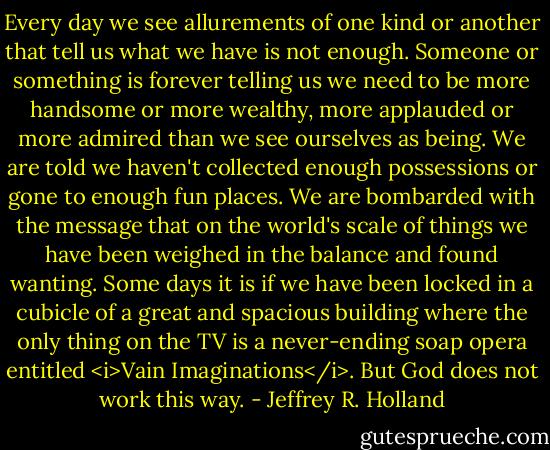 Every day we see allurements of one kind or another that tell us what we have is not enough. Someone or something is forever telling us we need to be more handsome or more wealthy, more applauded or more admired than we see ourselves as being. We are told we haven't collected enough possessions or gone to enough fun places. We are bombarded with the message that on the world's scale of things we have been weighed in the balance and found wanting. Some days it is if we have been locked in a cubicle of a great and spacious building where the only thing on the TV is a never-ending soap opera entitled <i>Vain Imaginations</i>. But God does not work this way. - Jeffrey R. Holland