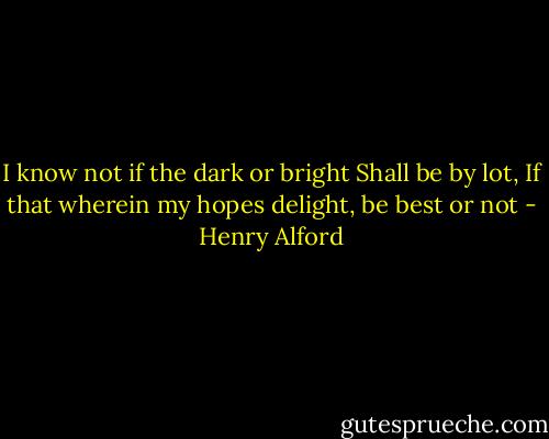 I know not if the dark or bright Shall be by lot, If that wherein my hopes delight, be best or not - Henry Alford