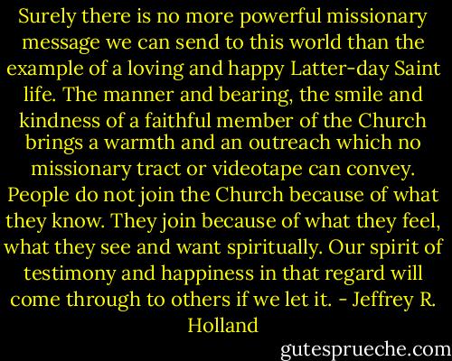 Surely there is no more powerful missionary message we can send to this world than the example of a loving and happy Latter-day Saint life. The manner and bearing, the smile and kindness of a faithful member of the Church brings a warmth and an outreach which no missionary tract or videotape can convey. People do not join the Church because of what they know. They join because of what they feel, what they see and want spiritually. Our spirit of testimony and happiness in that regard will come through to others if we let it. - Jeffrey R. Holland