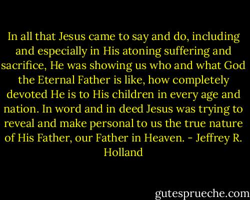 In all that Jesus came to say and do, including and especially in His atoning suffering and sacrifice, He was showing us who and what God the Eternal Father is like, how completely devoted He is to His children in every age and nation. In word and in deed Jesus was trying to reveal and make personal to us the true nature of His Father, our Father in Heaven. - Jeffrey R. Holland