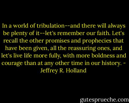 In a world of tribulation--and there will always be plenty of it--let's remember our faith. Let's recall the other promises and prophecies that have been given, all the reassuring ones, and let's live life more fully, with more boldness and courage than at any other time in our history. - Jeffrey R. Holland