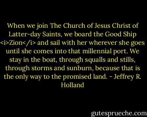 When we join The Church of Jesus Christ of Latter-day Saints, we board the Good Ship <i>Zion</i> and sail with her wherever she goes until she comes into that millennial port. We stay in the boat, through squalls and stills, through storms and sunburn, because that is the only way to the promised land. - Jeffrey R. Holland