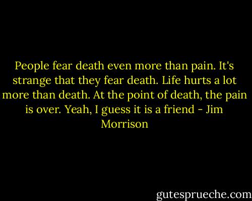People fear death even more than pain. It's strange that they fear death. Life hurts a lot more than death. At the point of death, the pain is over. Yeah, I guess it is a friend - Jim Morrison