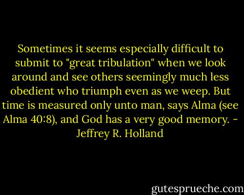 Sometimes it seems especially difficult to submit to "great tribulation" when we look around and see others seemingly much less obedient who triumph even as we weep. But time is measured only unto man, says Alma (see Alma 40:8), and God has a very good memory. - Jeffrey R. Holland