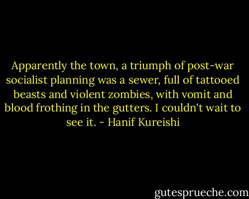 Apparently the town, a triumph of post-war socialist planning was a sewer, full of tattooed beasts and violent zombies, with vomit and blood frothing in the gutters. I couldn't wait to see it. - Hanif Kureishi