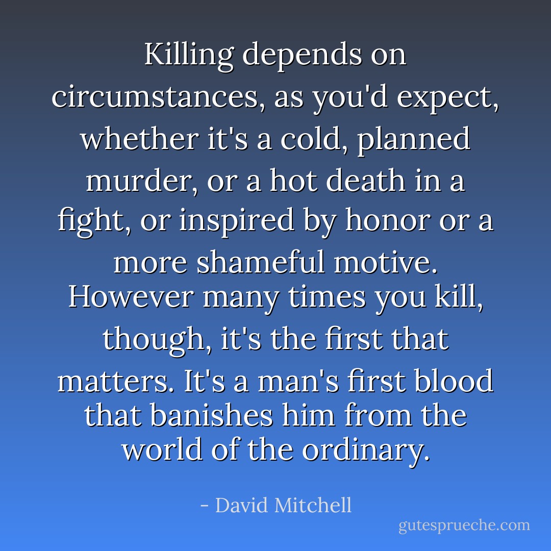 Killing depends on circumstances, as you'd expect, whether it's a cold, planned murder, or a hot death in a fight, or inspired by honor or a more shameful motive. However many times you kill, though, it's the first that matters. It's a man's first blood that banishes him from the world of the ordinary. - David Mitchell