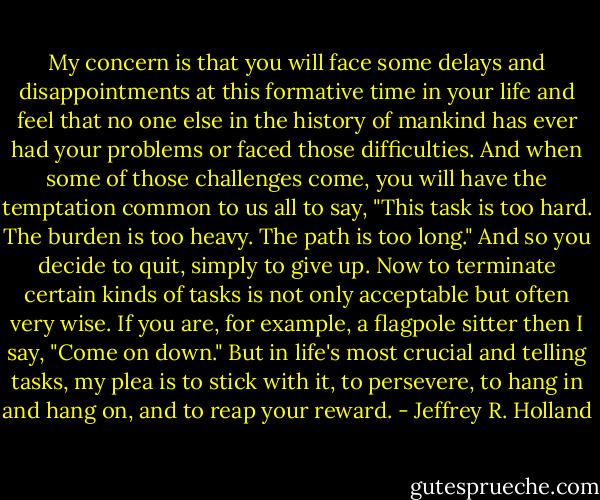 My concern is that you will face some delays and disappointments at this formative time in your life and feel that no one else in the history of mankind has ever had your problems or faced those difficulties. And when some of those challenges come, you will have the temptation common to us all to say, "This task is too hard. The burden is too heavy. The path is too long." And so you decide to quit, simply to give up. Now to terminate certain kinds of tasks is not only acceptable but often very wise. If you are, for example, a flagpole sitter then I say, "Come on down." But in life's most crucial and telling tasks, my plea is to stick with it, to persevere, to hang in and hang on, and to reap your reward. - Jeffrey R. Holland